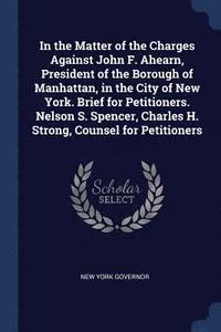 bokomslag In the Matter of the Charges Against John F. Ahearn, President of the Borough of Manhattan, in the City of New York. Brief for Petitioners. Nelson S. Spencer, Charles H. Strong, Counsel for