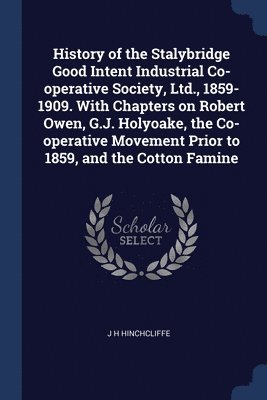 History of the Stalybridge Good Intent Industrial Co-operative Society, Ltd., 1859-1909. With Chapters on Robert Owen, G.J. Holyoake, the Co-operative Movement Prior to 1859, and the Cotton Famine 1
