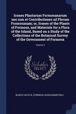 Icones Plantarum Formosanarum nec non et Contributiones ad Floram Formosanam; or, Icones of the Plants of Formosa, and Materials for a Flora of the Island, Based on a Study of the Collections of the 1
