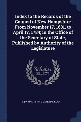 Index to the Records of the Council of New Hampshire From November 17, 1631, to April 17, 1784; in the Office of the Secretary of State, Published by Authority of the Legislature 1