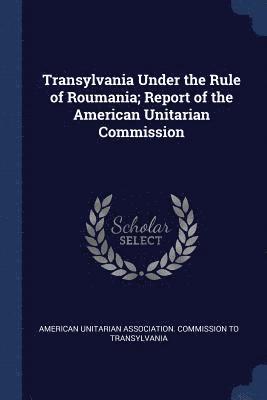 Transylvania Under the Rule of Roumania; Report of the American Unitarian Commission 1