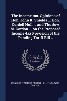 bokomslag The Income tax. Opinions of Hon. John K. Shields ... Hon. Cordell Hull ... and Thurlow M. Gordon ... on the Proposed Income-tax Provision of the Pending Tariff Bill ..