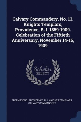 Calvary Commandery, No. 13, Knights Templars, Providence, R. I. 1859-1909. Celebration of the Fiftieth Anniversary, November 14-16, 1909 1