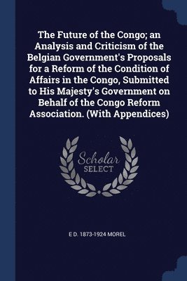 bokomslag The Future of the Congo; an Analysis and Criticism of the Belgian Government's Proposals for a Reform of the Condition of Affairs in the Congo, Submitted to His Majesty's Government on Behalf of the