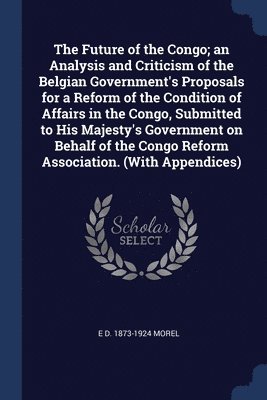Future of the Congo; an Analysis and Criticism of the Belgian Government's Proposals for a Reform of the Condition of Affairs in the Congo, Submitted to His Majesty's Government on Behalf of the Co... 1