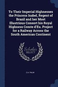 bokomslag To Their Imperial Highnesses the Princess Isabel, Regent of Brazil and her Most Illustrious Consort his Royal Highness Comte d'Eu. Project for a Railway Across the South American Continent