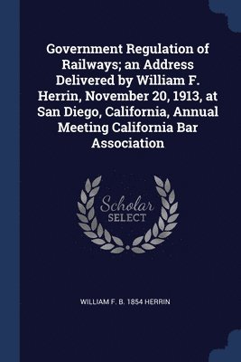 bokomslag Government Regulation of Railways; an Address Delivered by William F. Herrin, November 20, 1913, at San Diego, California, Annual Meeting California Bar Association