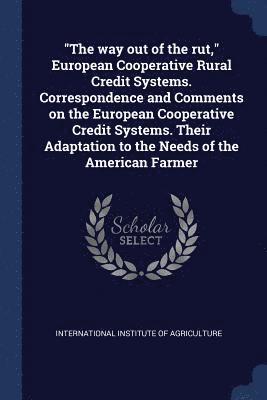 &quot;The way out of the rut,&quot; European Cooperative Rural Credit Systems. Correspondence and Comments on the European Cooperative Credit Systems. Their Adaptation to the Needs of the American 1