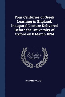 Four Centuries of Greek Learning in England; Inaugural Lecture Delivered Before the University of Oxford on 8 March 1894 1