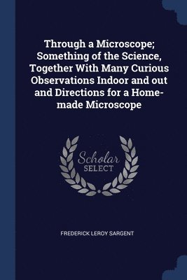 Frederick Leroy Sargent - Through a Microscope; Something of the Science, Together With Many Curious Observations Indoor and out and Directions for a Home-made Microscope, Häftad