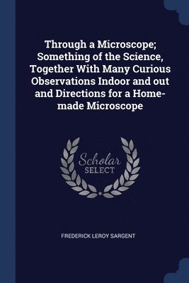 Through a Microscope; Something of the Science, Together With Many Curious Observations Indoor and out and Directions for a Home-made Microscope 1