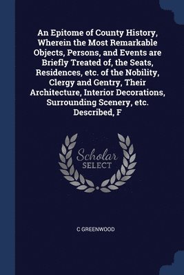 Epitome of County History, Wherein the Most Remarkable Objects, Persons, and Events are Briefly Treated of, the Seats, Residences, etc. of the Nobility, Clergy and Gentry, Their Architecture, Interior Decorations, Surrounding Scenery, etc. Described, F