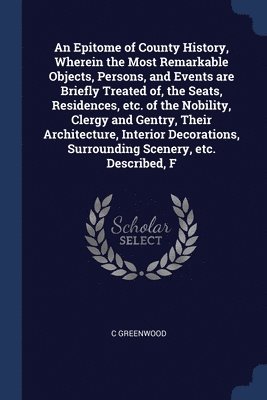 An Epitome of County History, Wherein the Most Remarkable Objects, Persons, and Events are Briefly Treated of, the Seats, Residences, etc. of the Nobility, Clergy and Gentry, Their Architecture, 1