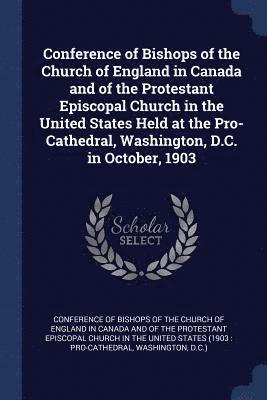 Conference of Bishops of the Church of England in Canada and of the Protestant Episcopal Church in the United States Held at the Pro-Cathedral, Washington, D.C. in October, 1903 1