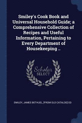 Smiley's Cook Book and Universal Household Guide; a Comprehensive Collection of Recipes and Useful Information, Pertaining to Every Department of Housekeeping .. 1