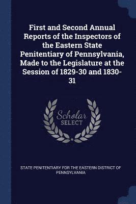 First and Second Annual Reports of the Inspectors of the Eastern State Penitentiary of Pennsylvania, Made to the Legislature at the Session of 1829-30 and 1830-31 1
