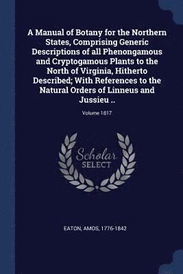 Amos Eaton - Manual of Botany for the Northern States, Comprising Generic Descriptions of all Phenongamous and Cryptogamous Plants to the North of Virginia, Hitherto Described; With References to the Natural Orders of Linneus and Jussieu ..; Volume 1817, Häftad