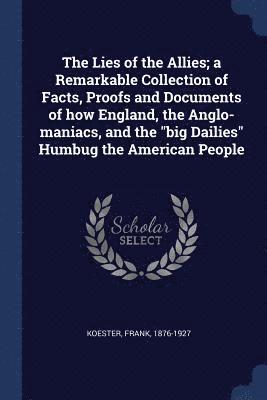 The Lies of the Allies; a Remarkable Collection of Facts, Proofs and Documents of how England, the Anglo-maniacs, and the &quot;big Dailies&quot; Humbug the American People 1