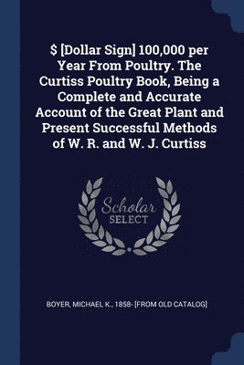 $ [Dollar Sign] 100,000 per Year From Poultry. The Curtiss Poultry Book, Being a Complete and Accurate Account of the Great Plant and Present Successful Methods of W. R. and W. J. Curtiss 1