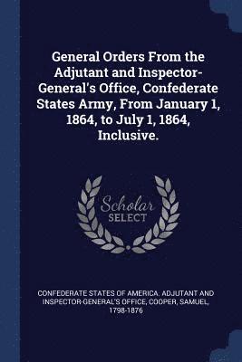 General Orders From the Adjutant and Inspector-General's Office, Confederate States Army, From January 1, 1864, to July 1, 1864, Inclusive. 1