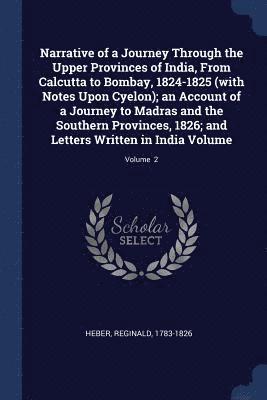 Narrative of a Journey Through the Upper Provinces of India, From Calcutta to Bombay, 1824-1825 (with Notes Upon Cyelon); an Account of a Journey to Madras and the Southern Provinces, 1826; and Letters Written in India Volume; Volume 2