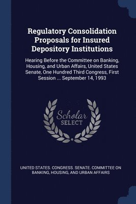 United States Congress Senate Committ - Regulatory Consolidation Proposals for Insured Depository Institutions, Häftad