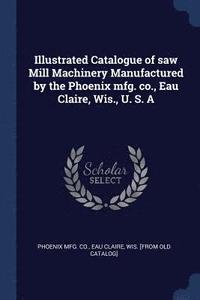 bokomslag Illustrated Catalogue of saw Mill Machinery Manufactured by the Phoenix mfg. co., Eau Claire, Wis., U. S. A