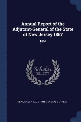 Annual Report of the Adjutant-General of the State of New Jersey 1867 1