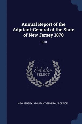 Annual Report of the Adjutant-General of the State of New Jersey 1870 1
