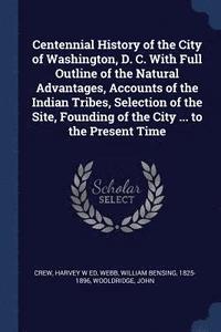 bokomslag Centennial History of the City of Washington, D. C. With Full Outline of the Natural Advantages, Accounts of the Indian Tribes, Selection of the Site, Founding of the City ... to the Present Time