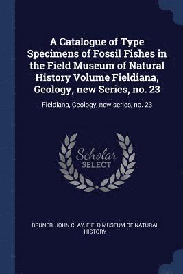 A Catalogue of Type Specimens of Fossil Fishes in the Field Museum of Natural History Volume Fieldiana, Geology, new Series, no. 23 1