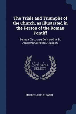 Trials and Triumphs of the Church, as Illustrated in the Person of the Roman Pontiff