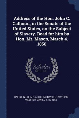 Address of the Hon. John C. Calhoun, in the Senate of the United States, on the Subject of Slavery. Read for him by Hon. Mr. Mason, March 4. 1850 1