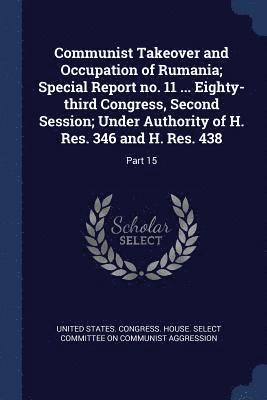 Communist Takeover and Occupation of Rumania; Special Report no. 11 ... Eighty-third Congress, Second Session; Under Authority of H. Res. 346 and H. Res. 438 1