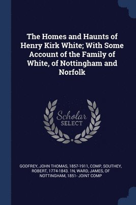 The Homes and Haunts of Henry Kirk White; With Some Account of the Family of White, of Nottingham and Norfolk 1