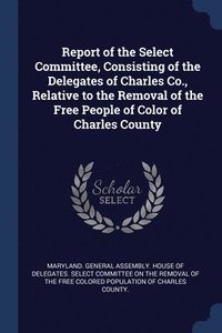 bokomslag Report of the Select Committee, Consisting of the Delegates of Charles Co., Relative to the Removal of the Free People of Color of Charles County
