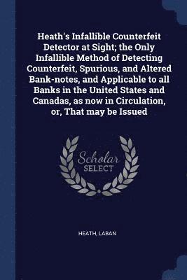 Heath's Infallible Counterfeit Detector at Sight; the Only Infallible Method of Detecting Counterfeit, Spurious, and Altered Bank-notes, and Applicable to all Banks in the United States and Canadas, as now in Circulation, or, That may be Issued