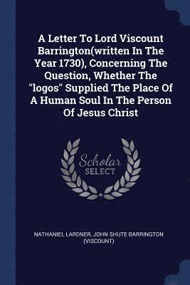 A Letter To Lord Viscount Barrington(written In The Year 1730), Concerning The Question, Whether The &quot;logos&quot; Supplied The Place Of A Human Soul In The Person Of Jesus Christ 1