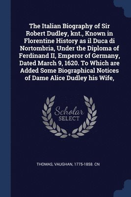 The Italian Biography of Sir Robert Dudley, knt., Known in Florentine History as il Duca di Nortombria, Under the Diploma of Ferdinand II, Emperor of Germany, Dated March 9, 1620. To Which are Added 1