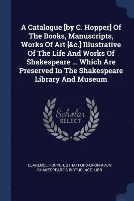 A Catalogue [by C. Hopper] Of The Books, Manuscripts, Works Of Art [&c.] Illustrative Of The Life And Works Of Shakespeare ... Which Are Preserved In The Shakespeare Library And Museum 1
