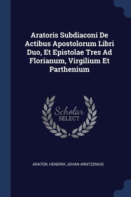 Aratoris Subdiaconi De Actibus Apostolorum Libri Duo, Et Epistolae Tres Ad Florianum, Virgilium Et Parthenium 1