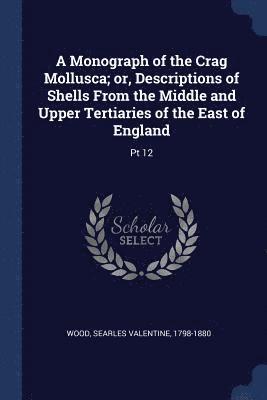 A Monograph of the Crag Mollusca; or, Descriptions of Shells From the Middle and Upper Tertiaries of the East of England 1