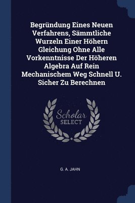 bokomslag Begrndung Eines Neuen Verfahrens, Smmtliche Wurzeln Einer Hhern Gleichung Ohne Alle Vorkenntnisse Der Hheren Algebra Auf Rein Mechanischem Weg Schnell U. Sicher Zu Berechnen