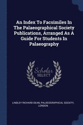 An Index To Facsimiles In The Palaeographical Society Publications, Arranged As A Guide For Students In Palaeography 1