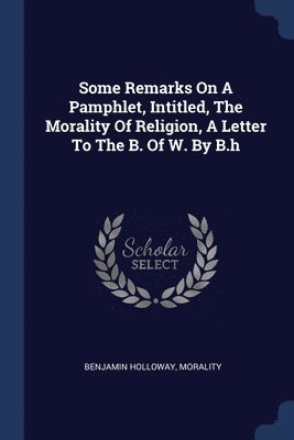 Some Remarks On A Pamphlet, Intitled, The Morality Of Religion, A Letter To The B. Of W. By B.h 1