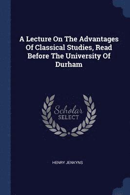 A Lecture On The Advantages Of Classical Studies, Read Before The University Of Durham 1