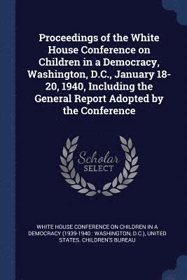 Proceedings of the White House Conference on Children in a Democracy, Washington, D.C., January 18-20, 1940, Including the General Report Adopted by the Conference 1