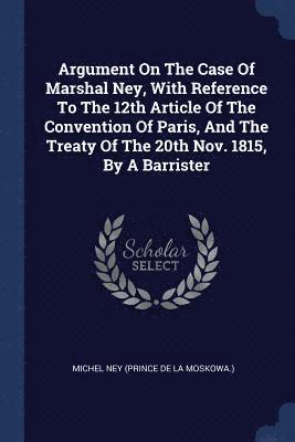 Argument On The Case Of Marshal Ney, With Reference To The 12th Article Of The Convention Of Paris, And The Treaty Of The 20th Nov. 1815, By A Barrister 1