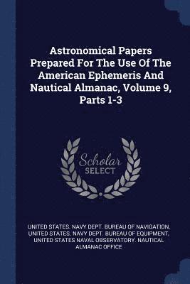 Astronomical Papers Prepared For The Use Of The American Ephemeris And Nautical Almanac, Volume 9, Parts 1-3 1