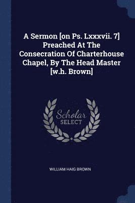 A Sermon [on Ps. Lxxxvii. 7] Preached At The Consecration Of Charterhouse Chapel, By The Head Master [w.h. Brown] 1